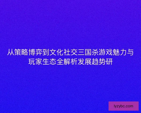 从策略博弈到文化社交三国杀游戏魅力与玩家生态全解析发展趋势研