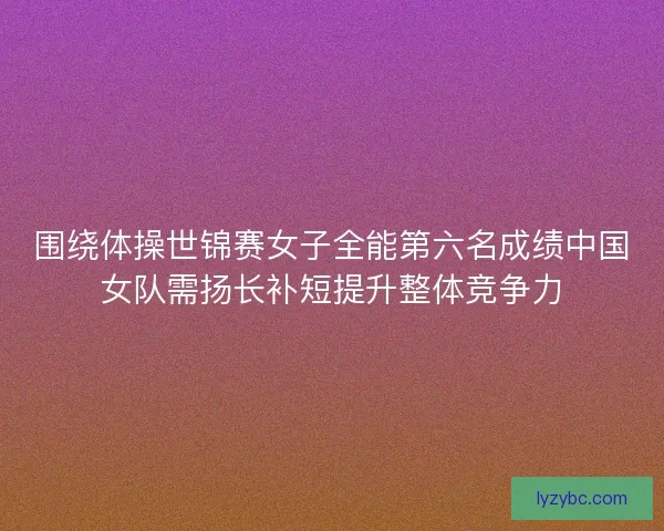 围绕体操世锦赛女子全能第六名成绩中国女队需扬长补短提升整体竞争力