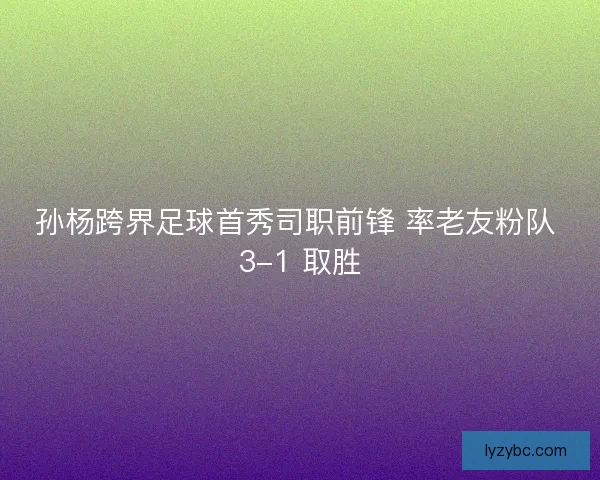 孙杨跨界足球首秀司职前锋 率老友粉队 3-1 取胜