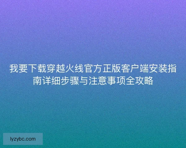 我要下载穿越火线官方正版客户端安装指南详细步骤与注意事项全攻略