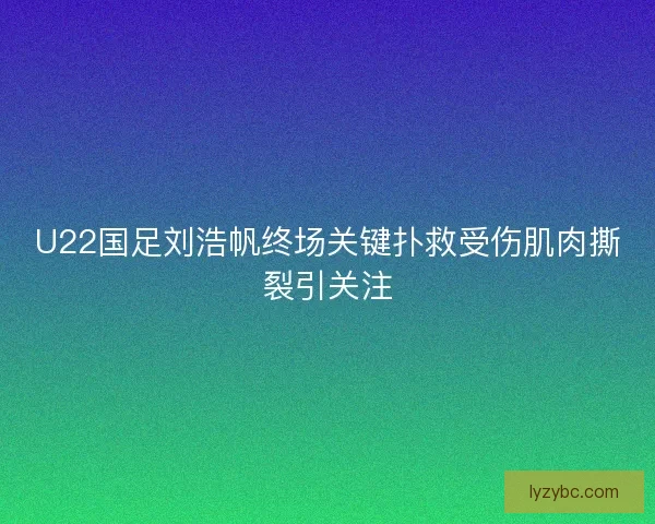 U22国足刘浩帆终场关键扑救受伤肌肉撕裂引关注