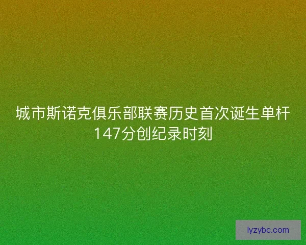 城市斯诺克俱乐部联赛历史首次诞生单杆147分创纪录时刻